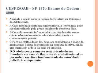CESPE/OAB – SP 137o Exame de Ordem
2009
   Assinale a opção correta acerca do Estatuto da Criança e
    do Adolescente.
   A Caso não haja sentença condenatória, a internação pode
    ser determinada pelo prazo máximo de sessenta dias.
   B Considera-se ato infracional a conduta descrita como
    crime, não sendo consideradas atos infracionais as
    contravenções penais.
   C Para os efeitos dessa lei, deve ser considerada a idade do
    adolescente à data do resultado da conduta delitiva, ainda
    que outra seja a data da ação ou omissão.
   D O adolescente somente será privado de sua
    liberdade em caso de flagrante de ato infracional ou
    por ordem escrita e fundamentada da autoridade
    judiciária competente.
 