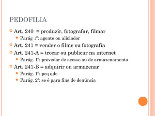 PEDOFILIA
   Art. 240 = produzir, fotografar, filmar
     Parág    1º: agente ou aliciador
 Art. 241 = vender o filme ou fotografia
 Art. 241-A = trocar ou publicar na internet
     Parág.   1º: provedor de acesso ou de armazenamento
   Art. 241-B = adquirir ou armazenar
     Parág. 1º: peq qde
     Parág. 2º: se é para fins de denúncia
 