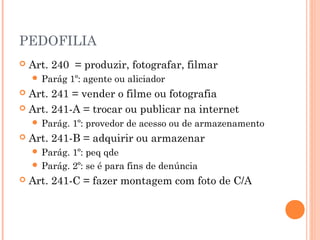PEDOFILIA
   Art. 240 = produzir, fotografar, filmar
     Parág    1º: agente ou aliciador
 Art. 241 = vender o filme ou fotografia
 Art. 241-A = trocar ou publicar na internet
     Parág.   1º: provedor de acesso ou de armazenamento
   Art. 241-B = adquirir ou armazenar
     Parág. 1º: peq qde
     Parág. 2º: se é para fins de denúncia
   Art. 241-C = fazer montagem com foto de C/A
 