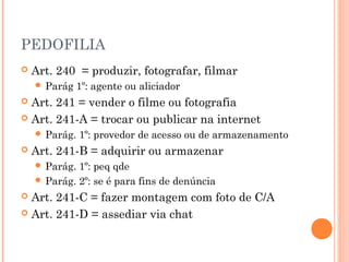 PEDOFILIA
   Art. 240 = produzir, fotografar, filmar
     Parág    1º: agente ou aliciador
 Art. 241 = vender o filme ou fotografia
 Art. 241-A = trocar ou publicar na internet
     Parág.   1º: provedor de acesso ou de armazenamento
   Art. 241-B = adquirir ou armazenar
     Parág. 1º: peq qde
     Parág. 2º: se é para fins de denúncia
 Art. 241-C = fazer montagem com foto de C/A
 Art. 241-D = assediar via chat
 