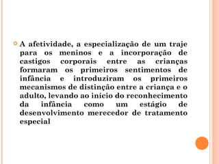   A afetividade, a especialização de um traje
    para os meninos e a incorporação de
    castigos corporais entre as crianças
    formaram os primeiros sentimentos de
    infância e introduziram os primeiros
    mecanismos de distinção entre a criança e o
    adulto, levando ao início do reconhecimento
    da    infância   como     um    estágio  de
    desenvolvimento merecedor de tratamento
    especial
 