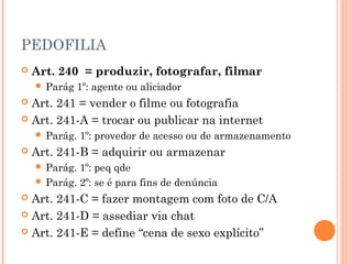 PEDOFILIA
   Art. 240 = produzir, fotografar, filmar
     Parág    1º: agente ou aliciador
 Art. 241 = vender o filme ou fotografia
 Art. 241-A = trocar ou publicar na internet
     Parág.   1º: provedor de acesso ou de armazenamento
   Art. 241-B = adquirir ou armazenar
     Parág. 1º: peq qde
     Parág. 2º: se é para fins de denúncia
 Art. 241-C = fazer montagem com foto de C/A
 Art. 241-D = assediar via chat

 Art. 241-E = define “cena de sexo explícito”
 
