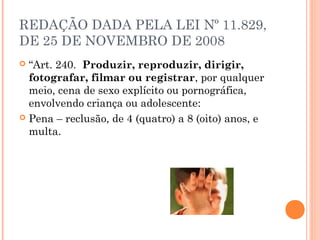 REDAÇÃO DADA PELA LEI Nº 11.829,
DE 25 DE NOVEMBRO DE 2008
 “Art. 240.  Produzir, reproduzir, dirigir,
  fotografar, filmar ou registrar, por qualquer
  meio, cena de sexo explícito ou pornográfica,
  envolvendo criança ou adolescente: 
 Pena – reclusão, de 4 (quatro) a 8 (oito) anos, e
  multa. 
 