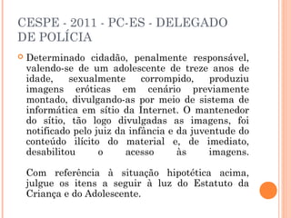 CESPE - 2011 - PC-ES - DELEGADO
DE POLÍCIA
   Determinado cidadão, penalmente responsável,
    valendo-se de um adolescente de treze anos de
    idade,    sexualmente      corrompido,    produziu
    imagens eróticas em cenário previamente
    montado, divulgando-as por meio de sistema de
    informática em sítio da Internet. O mantenedor
    do sítio, tão logo divulgadas as imagens, foi
    notificado pelo juiz da infância e da juventude do
    conteúdo ilícito do material e, de imediato,
    desabilitou      o     acesso      às     imagens.

    Com referência à situação hipotética acima,
    julgue os itens a seguir à luz do Estatuto da
    Criança e do Adolescente.
 