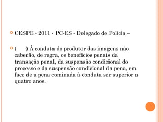    CESPE - 2011 - PC-ES - Delegado de Polícia –

   (    ) À conduta do produtor das imagens não
    caberão, de regra, os benefícios penais da
    transação penal, da suspensão condicional do
    processo e da suspensão condicional da pena, em
    face de a pena cominada à conduta ser superior a
    quatro anos.
 