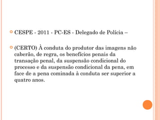    CESPE - 2011 - PC-ES - Delegado de Polícia –

   (CERTO) À conduta do produtor das imagens não
    caberão, de regra, os benefícios penais da
    transação penal, da suspensão condicional do
    processo e da suspensão condicional da pena, em
    face de a pena cominada à conduta ser superior a
    quatro anos.
 