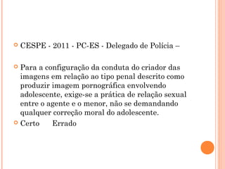    CESPE - 2011 - PC-ES - Delegado de Polícia –

 Para a configuração da conduta do criador das
  imagens em relação ao tipo penal descrito como
  produzir imagem pornográfica envolvendo
  adolescente, exige-se a prática de relação sexual
  entre o agente e o menor, não se demandando
  qualquer correção moral do adolescente.
 Certo      Errado
 