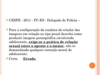    CESPE - 2011 - PC-ES - Delegado de Polícia –

 Para a configuração da conduta do criador das
  imagens em relação ao tipo penal descrito como
  produzir imagem pornográfica envolvendo
  adolescente, exige-se a prática de relação
  sexual entre o agente e o menor, não se
  demandando qualquer correção moral do
  adolescente.
 Certo      Errado
 