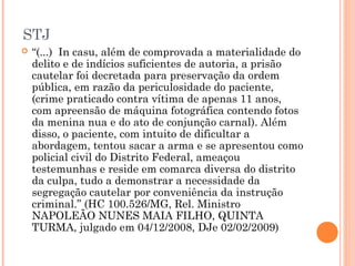 STJ
   “(...) In casu, além de comprovada a materialidade do
    delito e de indícios suficientes de autoria, a prisão
    cautelar foi decretada para preservação da ordem
    pública, em razão da periculosidade do paciente,
    (crime praticado contra vítima de apenas 11 anos,
    com apreensão de máquina fotográfica contendo fotos
    da menina nua e do ato de conjunção carnal). Além
    disso, o paciente, com intuito de dificultar a
    abordagem, tentou sacar a arma e se apresentou como
    policial civil do Distrito Federal, ameaçou
    testemunhas e reside em comarca diversa do distrito
    da culpa, tudo a demonstrar a necessidade da
    segregação cautelar por conveniência da instrução
    criminal.” (HC 100.526/MG, Rel. Ministro
    NAPOLEÃO NUNES MAIA FILHO, QUINTA
    TURMA, julgado em 04/12/2008, DJe 02/02/2009)
 