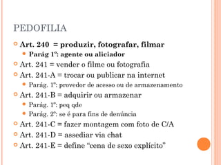 PEDOFILIA
   Art. 240 = produzir, fotografar, filmar
     Parág    1º: agente ou aliciador
 Art. 241 = vender o filme ou fotografia
 Art. 241-A = trocar ou publicar na internet
     Parág.   1º: provedor de acesso ou de armazenamento
   Art. 241-B = adquirir ou armazenar
     Parág. 1º: peq qde
     Parág. 2º: se é para fins de denúncia
 Art. 241-C = fazer montagem com foto de C/A
 Art. 241-D = assediar via chat

 Art. 241-E = define “cena de sexo explícito”
 