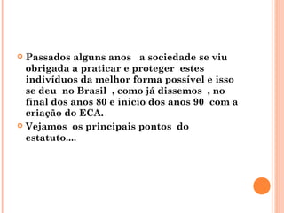  Passados alguns anos a sociedade se viu
  obrigada a praticar e proteger estes
  indivíduos da melhor forma possível e isso
  se deu no Brasil , como já dissemos , no
  final dos anos 80 e inicio dos anos 90 com a
  criação do ECA.
 Vejamos os principais pontos do
  estatuto....
 