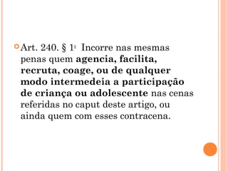  Art.240. § 1o  Incorre nas mesmas
 penas quem agencia, facilita,
 recruta, coage, ou de qualquer
 modo intermedeia a participação
 de criança ou adolescente nas cenas
 referidas no caput deste artigo, ou
 ainda quem com esses contracena.
 