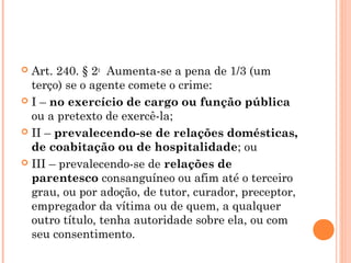  Art. 240. § 2o  Aumenta-se a pena de 1/3 (um
  terço) se o agente comete o crime: 
 I – no exercício de cargo ou função pública
  ou a pretexto de exercê-la; 
 II – prevalecendo-se de relações domésticas,
  de coabitação ou de hospitalidade; ou 
 III – prevalecendo-se de relações de
  parentesco consanguíneo ou afim até o terceiro
  grau, ou por adoção, de tutor, curador, preceptor,
  empregador da vítima ou de quem, a qualquer
  outro título, tenha autoridade sobre ela, ou com
  seu consentimento.
 