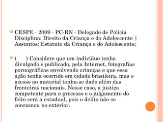    CESPE - 2009 - PC-RN - Delegado de Polícia
    Disciplina: Direito da Criança e do Adolescente |
    Assuntos: Estatuto da Criança e do Adolescente; 

   (    ) Considere que um indivíduo tenha
    divulgado e publicado, pela Internet, fotografias
    pornográficas envolvendo crianças e que essa
    ação tenha ocorrido em cidade brasileira, mas o
    acesso ao material tenha-se dado além das
    fronteiras nacionais. Nesse caso, a justiça
    competente para o processo e o julgamento do
    feito será a estadual, pois o delito não se
    consumou no exterior.
 