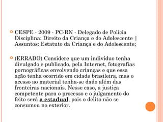    CESPE - 2009 - PC-RN - Delegado de Polícia
    Disciplina: Direito da Criança e do Adolescente |
    Assuntos: Estatuto da Criança e do Adolescente; 

   (ERRADO) Considere que um indivíduo tenha
    divulgado e publicado, pela Internet, fotografias
    pornográficas envolvendo crianças e que essa
    ação tenha ocorrido em cidade brasileira, mas o
    acesso ao material tenha-se dado além das
    fronteiras nacionais. Nesse caso, a justiça
    competente para o processo e o julgamento do
    feito será a estadual, pois o delito não se
    consumou no exterior.
 