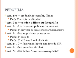 PEDOFILIA
   Art. 240 = produzir, fotografar, filmar
     Parág    1º: agente ou aliciador
 Art. 241 = vender o filme ou fotografia
 Art. 241-A = trocar ou publicar na internet
     Parág.   1º: provedor de acesso ou de armazenamento
   Art. 241-B = adquirir ou armazenar
     Parág. 1º: peq qde
     Parág. 2º: se é para fins de denúncia
 Art. 241-C = fazer montagem com foto de C/A
 Art. 241-D = assediar via chat

 Art. 241-E = define “cena de sexo explícito”
 