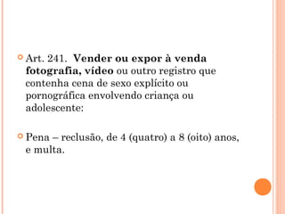 Art.
     241.  Vender ou expor à venda
 fotografia, vídeo ou outro registro que
 contenha cena de sexo explícito ou
 pornográfica envolvendo criança ou
 adolescente:

 Pena– reclusão, de 4 (quatro) a 8 (oito) anos,
 e multa.
 