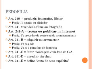 PEDOFILIA
   Art. 240 = produzir, fotografar, filmar
     Parág    1º: agente ou aliciador
 Art. 241 = vender o filme ou fotografia
 Art. 241-A = trocar ou publicar na internet
     Parág.   1º: provedor de acesso ou de armazenamento
   Art. 241-B = adquirir ou armazenar
     Parág. 1º: peq qde
     Parág. 2º: se é para fins de denúncia
 Art. 241-C = fazer montagem com foto de C/A
 Art. 241-D = assediar via chat

 Art. 241-E = define “cena de sexo explícito”
 