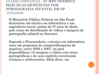 ÚLTIMA INSTÂNCIA - SP MPF OFERECE
MAIS DUAS DENÚNCIAS POR
PORNOGRAFIA INFANTIL EM SP
27/04/2009
 O Ministério Público Federal em São Paulo
 denunciou um técnico em informática e um
 engenheiro naval, ambos de 57 anos de idade,
 pelo crime de distribuição de vídeos e imagens de
 pornografia infantil na Internet.

 Segundo a Procuradoria, o técnico em informática
 usou um programa de compartilhamento de
 arquivos, entre 2006 e 2007, no qual
 disponibilizou 15 imagens e vídeos com cenas
 pornográficas e de sexo explícito envolvendo
 crianças e adolescentes. Além disso, em
 