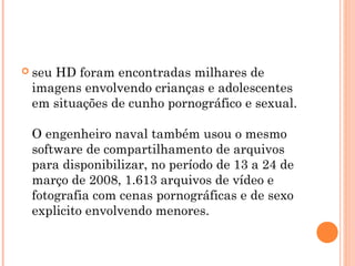  seu
    HD foram encontradas milhares de
 imagens envolvendo crianças e adolescentes
 em situações de cunho pornográfico e sexual.

 O engenheiro naval também usou o mesmo
 software de compartilhamento de arquivos
 para disponibilizar, no período de 13 a 24 de
 março de 2008, 1.613 arquivos de vídeo e
 fotografia com cenas pornográficas e de sexo
 explicito envolvendo menores.
 
