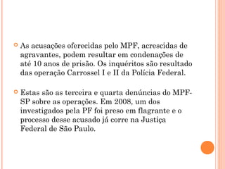    As acusações oferecidas pelo MPF, acrescidas de
    agravantes, podem resultar em condenações de
    até 10 anos de prisão. Os inquéritos são resultado
    das operação Carrossel I e II da Polícia Federal.

   Estas são as terceira e quarta denúncias do MPF-
    SP sobre as operações. Em 2008, um dos
    investigados pela PF foi preso em flagrante e o
    processo desse acusado já corre na Justiça
    Federal de São Paulo.
 