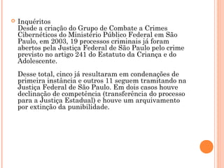    Inquéritos
    Desde a criação do Grupo de Combate a Crimes
    Cibernéticos do Ministério Público Federal em São
    Paulo, em 2003, 19 processos criminais já foram
    abertos pela Justiça Federal de São Paulo pelo crime
    previsto no artigo 241 do Estatuto da Criança e do
    Adolescente.
    Desse total, cinco já resultaram em condenações de
    primeira instância e outros 11 seguem tramitando na
    Justiça Federal de São Paulo. Em dois casos houve
    declinação de competência (transferência do processo
    para a Justiça Estadual) e houve um arquivamento
    por extinção da punibilidade.
 