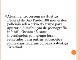  Atualmente,  correm na Justiça
 Federal de São Paulo 108 inquéritos
 policiais sob o crivo do grupo para
 apurar a distribuição de pornografia
 infantil. Outros 45 casos
 investigados pelo grupo foram
 remetidos para outras subsecções
 judiciárias federais ou para a Justiça
 Estadual.
 