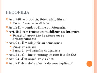 PEDOFILIA
   Art. 240 = produzir, fotografar, filmar
     Parág    1º: agente ou aliciador
 Art. 241 = vender o filme ou fotografia
 Art. 241-A = trocar ou publicar na internet
     Parág.1º: provedor de acesso ou de
      armazenamento
   Art. 241-B = adquirir ou armazenar
     Parág. 1º: peq qde
     Parág. 2º: se é para fins de denúncia
 Art. 241-C = fazer montagem com foto de C/A
 Art. 241-D = assediar via chat
 Art. 241-E = define “cena de sexo explícito”
 