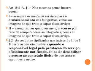  Art. 241-A. § 1o  Nas mesmas penas incorre
  quem: 
 I – assegura os meios ou serviços para o
  armazenamento das fotografias, cenas ou
  imagens de que trata o caput deste artigo; 
 II – assegura, por qualquer meio, o acesso por
  rede de computadores às fotografias, cenas ou
  imagens de que trata o caput deste artigo.
 § 2o  As condutas tipificadas nos incisos I e II do §
  1o deste artigo são puníveis quando o
  responsável legal pela prestação do serviço,
  oficialmente notificado, deixa de desabilitar
  o acesso ao conteúdo ilícito de que trata o
  caput deste artigo.
 