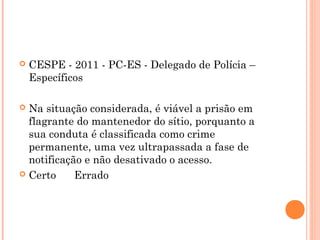    CESPE - 2011 - PC-ES - Delegado de Polícia –
    Específicos

 Na situação considerada, é viável a prisão em
  flagrante do mantenedor do sítio, porquanto a
  sua conduta é classificada como crime
  permanente, uma vez ultrapassada a fase de
  notificação e não desativado o acesso.
 Certo      Errado
 