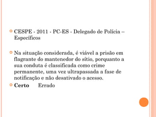    CESPE - 2011 - PC-ES - Delegado de Polícia –
    Específicos

 Na situação considerada, é viável a prisão em
  flagrante do mantenedor do sítio, porquanto a
  sua conduta é classificada como crime
  permanente, uma vez ultrapassada a fase de
  notificação e não desativado o acesso.
 Certo      Errado
 