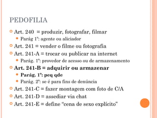 PEDOFILIA
   Art. 240 = produzir, fotografar, filmar
     Parág    1º: agente ou aliciador
 Art. 241 = vender o filme ou fotografia
 Art. 241-A = trocar ou publicar na internet
     Parág.   1º: provedor de acesso ou de armazenamento
   Art. 241-B = adquirir ou armazenar
     Parág.  1º: peq qde
     Parág. 2º: se é para fins de denúncia
 Art. 241-C = fazer montagem com foto de C/A
 Art. 241-D = assediar via chat

 Art. 241-E = define “cena de sexo explícito”
 