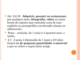  Art. 241-B.  Adquirir, possuir ou armazenar,
  por qualquer meio, fotografia, vídeo ou outra
  forma de registro que contenha cena de sexo
  explícito ou pornográfica envolvendo criança ou
  adolescente:
  Pena – reclusão, de 1 (um) a 4 (quatro) anos, e
  multa.
  § 1o  A pena é diminuída de 1 (um) a 2/3 (dois
  terços) se de pequena quantidade o material
  a que se refere o caput deste artigo
 