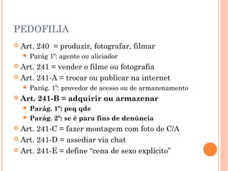 PEDOFILIA
   Art. 240 = produzir, fotografar, filmar
     Parág    1º: agente ou aliciador
 Art. 241 = vender o filme ou fotografia
 Art. 241-A = trocar ou publicar na internet
     Parág.   1º: provedor de acesso ou de armazenamento
   Art. 241-B = adquirir ou armazenar
     Parág. 1º: peq qde
     Parág. 2º: se é para fins de denúncia
 Art. 241-C = fazer montagem com foto de C/A
 Art. 241-D = assediar via chat

 Art. 241-E = define “cena de sexo explícito”
 