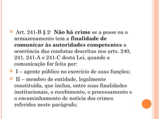   Art. 241-B § 2o  Não há crime se a posse ou o
  armazenamento tem a finalidade de
  comunicar às autoridades competentes a
  ocorrência das condutas descritas nos arts. 240,
  241, 241-A e 241-C desta Lei, quando a
  comunicação for feita por:
  I – agente público no exercício de suas funções;

  II – membro de entidade, legalmente
  constituída, que inclua, entre suas finalidades
  institucionais, o recebimento, o processamento e
  o encaminhamento de notícia dos crimes
  referidos neste parágrafo;
 