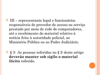   III– representante legal e funcionários
  responsáveis de provedor de acesso ou serviço
  prestado por meio de rede de computadores,
  até o recebimento do material relativo à
  notícia feita à autoridade policial, ao
  Ministério Público ou ao Poder Judiciário.

  § 3o  As pessoas referidas no § 2o deste artigo
  deverão manter sob sigilo o material
  ilícito referido.
 