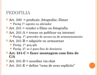 PEDOFILIA
   Art. 240 = produzir, fotografar, filmar
     Parág    1º: agente ou aliciador
 Art. 241 = vender o filme ou fotografia
 Art. 241-A = trocar ou publicar na internet
     Parág.   1º: provedor de acesso ou de armazenamento
   Art. 241-B = adquirir ou armazenar
     Parág. 1º: peq qde
     Parág. 2º: se é para fins de denúncia
 Art. 241-C = fazer montagem com foto de
  C/A
 Art. 241-D = assediar via chat
 Art. 241-E = define “cena de sexo explícito”
 
