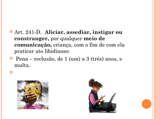  Art. 241-D.  Aliciar, assediar, instigar ou
  constranger, por qualquer meio de
  comunicação, criança, com o fim de com ela
  praticar ato libidinoso:
  Pena – reclusão, de 1 (um) a 3 (três) anos, e
  multa.
 
 