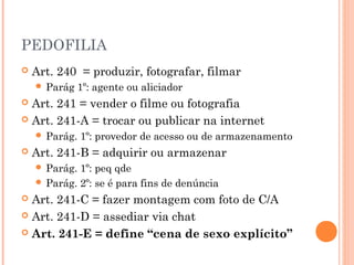 PEDOFILIA
   Art. 240 = produzir, fotografar, filmar
     Parág    1º: agente ou aliciador
 Art. 241 = vender o filme ou fotografia
 Art. 241-A = trocar ou publicar na internet
     Parág.   1º: provedor de acesso ou de armazenamento
   Art. 241-B = adquirir ou armazenar
     Parág. 1º: peq qde
     Parág. 2º: se é para fins de denúncia
 Art. 241-C = fazer montagem com foto de C/A
 Art. 241-D = assediar via chat

 Art. 241-E = define “cena de sexo explícito”
 