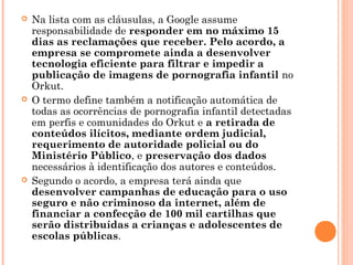    Na lista com as cláusulas, a Google assume
    responsabilidade de responder em no máximo 15
    dias as reclamações que receber. Pelo acordo, a
    empresa se compromete ainda a desenvolver
    tecnologia eficiente para filtrar e impedir a
    publicação de imagens de pornografia infantil no
    Orkut.
   O termo define também a notificação automática de
    todas as ocorrências de pornografia infantil detectadas
    em perfis e comunidades do Orkut e a retirada de
    conteúdos ilícitos, mediante ordem judicial,
    requerimento de autoridade policial ou do
    Ministério Público, e preservação dos dados
    necessários à identificação dos autores e conteúdos.
   Segundo o acordo, a empresa terá ainda que
    desenvolver campanhas de educação para o uso
    seguro e não criminoso da internet, além de
    financiar a confecção de 100 mil cartilhas que
    serão distribuídas a crianças e adolescentes de
    escolas públicas.
 