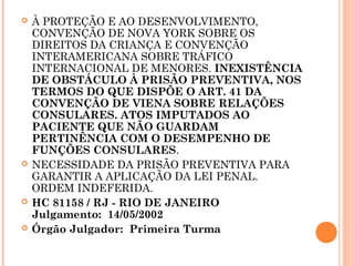    À PROTEÇÃO E AO DESENVOLVIMENTO,
    CONVENÇÃO DE NOVA YORK SOBRE OS
    DIREITOS DA CRIANÇA E CONVENÇÃO
    INTERAMERICANA SOBRE TRÁFICO
    INTERNACIONAL DE MENORES. INEXISTÊNCIA
    DE OBSTÁCULO À PRISÃO PREVENTIVA, NOS
    TERMOS DO QUE DISPÕE O ART. 41 DA
    CONVENÇÃO DE VIENA SOBRE RELAÇÕES
    CONSULARES. ATOS IMPUTADOS AO
    PACIENTE QUE NÃO GUARDAM
    PERTINÊNCIA COM O DESEMPENHO DE
    FUNÇÕES CONSULARES.
   NECESSIDADE DA PRISÃO PREVENTIVA PARA
    GARANTIR A APLICAÇÃO DA LEI PENAL.
    ORDEM INDEFERIDA.
   HC 81158 / RJ - RIO DE JANEIRO
    Julgamento:  14/05/2002 
   Órgão Julgador:  Primeira Turma
 