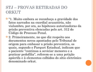 STJ – PROVAS RETIRADAS DO
ORKUT
 “1. Muito embora se reconheça a gravidade dos
  fatos narrados na exordial acusatória, não
  vislumbro, por ora, as hipóteses autorizadoras da
  prisão preventiva elencadas pelo art. 312 do
  Código de Processo Penal.
 2. Primeiramente, no que diz respeito aos
  documentos novos apontados pelo Tribunal de
  origem para embasar a prisão preventiva, os
  quais, segundo o Parquet Estadual, indicam que
  o paciente "continua a seviciar menores e a
  praticar pedofilia", referem-se a uma petição
  apócrifa e à elementos colhidos do sítio eletrônico
  denominado orkut.
 