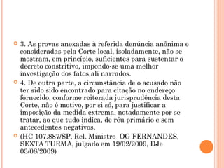    3. As provas anexadas à referida denúncia anônima e
    consideradas pela Corte local, isoladamente, não se
    mostram, em princípio, suficientes para sustentar o
    decreto constritivo, impondo-se uma melhor
    investigação dos fatos ali narrados.
   4. De outra parte, a circunstância de o acusado não
    ter sido sido encontrado para citação no endereço
    fornecido, conforme reiterada jurisprudência desta
    Corte, não é motivo, por si só, para justificar a
    imposição da medida extrema, notadamente por se
    tratar, ao que tudo indica, de réu primário e sem
    antecedentes negativos.
   (HC 107.887/SP, Rel. Ministro OG FERNANDES,
    SEXTA TURMA, julgado em 19/02/2009, DJe
    03/08/2009)
 