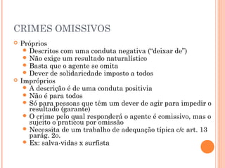 CRIMES OMISSIVOS
   Próprios
      Descritos com uma conduta negativa (“deixar de”)
      Não exige um resultado naturalístico
      Basta que o agente se omita
      Dever de solidariedade imposto a todos
   Impróprios
      A descrição é de uma conduta positivia
      Não é para todos
      Só para pessoas que têm um dever de agir para impedir o
       resultado (garante)
      O crime pelo qual responderá o agente é comissivo, mas o
       sujeito o praticou por omissão
      Necessita de um trabalho de adequação típica c/c art. 13
       parág. 2o.
      Ex: salva-vidas x surfista
 