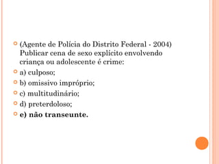  (Agente de Polícia do Distrito Federal - 2004)
  Publicar cena de sexo explícito envolvendo
  criança ou adolescente é crime:
 a) culposo;

 b) omissivo impróprio;

 c) multitudinário;

 d) preterdoloso;

 e) não transeunte.
 