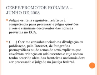 CESPE/PROMOTOR RORAIMA –
JUNHO DE 2008
   Julgue os itens seguintes, relativos à
    competência para processar e julgar questões
    cíveis e criminais decorrentes das normas
    previstas no ECA.
 
   (    ) O crime consubstanciado na divulgação ou
    publicação, pela Internet, de fotografias
    pornográficas ou de cenas de sexo explícito que
    envolvam crianças ou adolescentes e cujo acesso
    tenha ocorrido além das fronteiras nacionais deve
    ser processado e julgado na justiça federal.
 