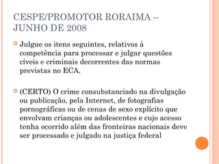 CESPE/PROMOTOR RORAIMA –
JUNHO DE 2008
   Julgue os itens seguintes, relativos à
    competência para processar e julgar questões
    cíveis e criminais decorrentes das normas
    previstas no ECA.

   (CERTO) O crime consubstanciado na divulgação
    ou publicação, pela Internet, de fotografias
    pornográficas ou de cenas de sexo explícito que
    envolvam crianças ou adolescentes e cujo acesso
    tenha ocorrido além das fronteiras nacionais deve
    ser processado e julgado na justiça federal
 