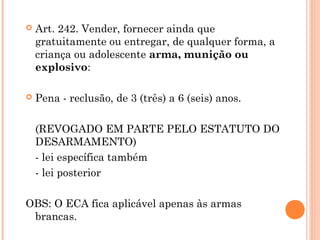    Art. 242. Vender, fornecer ainda que
    gratuitamente ou entregar, de qualquer forma, a
    criança ou adolescente arma, munição ou
    explosivo:

   Pena - reclusão, de 3 (três) a 6 (seis) anos.

    (REVOGADO EM PARTE PELO ESTATUTO DO
    DESARMAMENTO)
    - lei específica também
    - lei posterior

OBS: O ECA fica aplicável apenas às armas
 brancas.
 