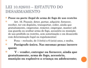 LEI 10.826/03 – ESTATUTO DO
DESARMAMENTO
   Posse ou porte ilegal de arma de fogo de uso restrito
           Art. 16. Possuir, deter, portar, adquirir, fornecer,
    receber, ter em depósito, transportar, ceder, ainda que
    gratuitamente, emprestar, remeter, empregar, manter sob
    sua guarda ou ocultar arma de fogo, acessório ou munição
    de uso proibido ou restrito, sem autorização e em desacordo
    com determinação legal ou regulamentar:
           Pena – reclusão, de 3 (três) a 6 (seis) anos, e multa.
           Parágrafo único. Nas mesmas penas incorre
    quem:
           V – vender, entregar ou fornecer, ainda que
    gratuitamente, arma de fogo, acessório,
    munição ou explosivo a criança ou adolescente;
 