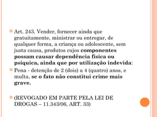  Art. 243. Vender, fornecer ainda que
  gratuitamente, ministrar ou entregar, de
  qualquer forma, a criança ou adolescente, sem
  justa causa, produtos cujos componentes
  possam causar dependência física ou
  psíquica, ainda que por utilização indevida:
 Pena - detenção de 2 (dois) a 4 (quatro) anos, e
  multa, se o fato não constitui crime mais
  grave.

   (REVOGADO EM PARTE PELA LEI DE
    DROGAS – 11.343/06, ART. 33)
 